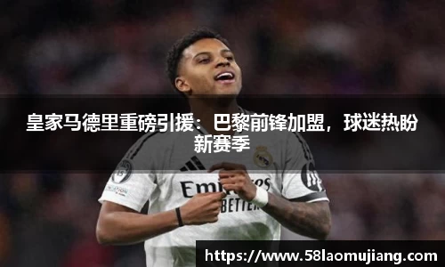 皇家马德里重磅引援：巴黎前锋加盟，球迷热盼新赛季