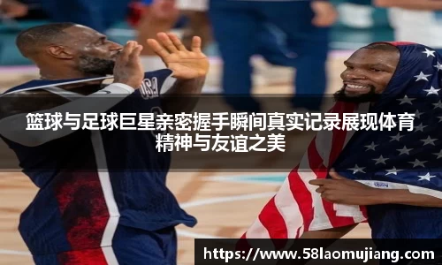 篮球与足球巨星亲密握手瞬间真实记录展现体育精神与友谊之美